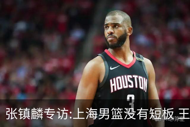 张镇麟专访:上海男篮没有短板 王哲林队长当之无愧 弗格是顶级外援