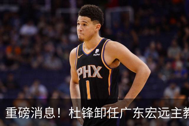 重磅消息！杜锋卸任广东宏远主教练，后续变化值得关注